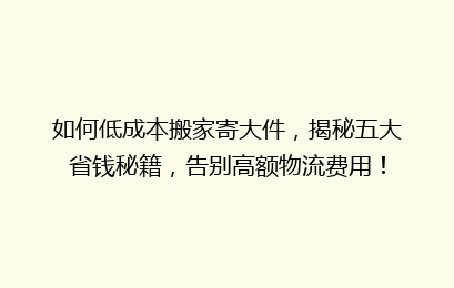 如何低成本搬家寄大件，揭秘五大省钱秘籍，告别高额物流费用！