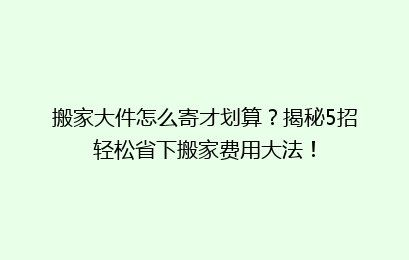 搬家大件怎么寄才划算？揭秘5招轻松省下搬家费用大法！