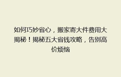如何巧妙省心，搬家寄大件费用大揭秘！揭秘五大省钱攻略，告别高价烦恼