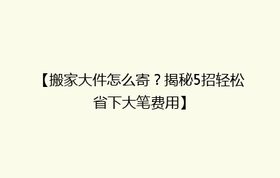 【搬家大件怎么寄？揭秘5招轻松省下大笔费用】