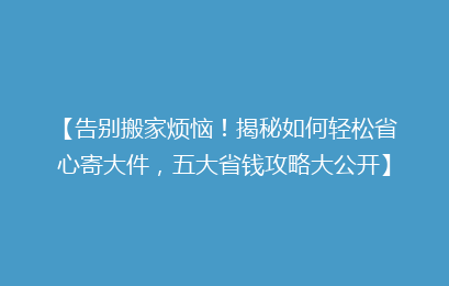 【告别搬家烦恼！揭秘如何轻松省心寄大件，五大省钱攻略大公开】