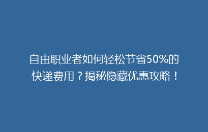 自由职业者如何轻松节省50%的快递费用？揭秘隐藏优惠攻略！