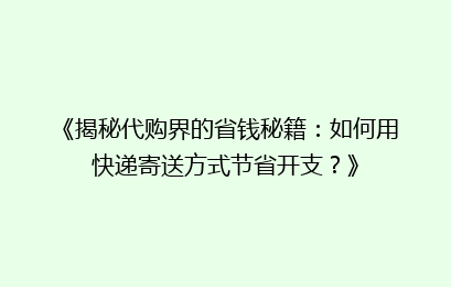 《揭秘代购界的省钱秘籍：如何用快递寄送方式节省开支？》