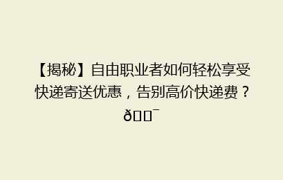 【揭秘】自由职业者如何轻松享受快递寄送优惠，告别高价快递费？🎯