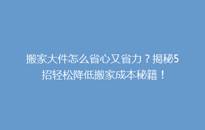 搬家大件怎么省心又省力?揭秘5招轻松降低搬家成本秘籍!