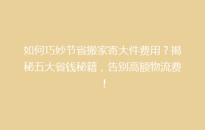 如何巧妙节省搬家寄大件费用？揭秘五大省钱秘籍，告别高额物流费！
