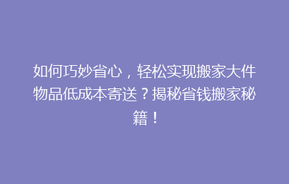 如何巧妙省心，轻松实现搬家大件物品低成本寄送？揭秘省钱搬家秘籍！