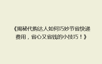 《揭秘代购达人如何巧妙节省快递费用，省心又省钱的小技巧！》