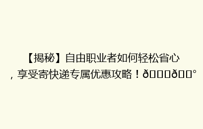 【揭秘】自由职业者如何轻松省心，享受寄快递专属优惠攻略！🚀💰