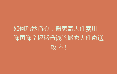 如何巧妙省心,搬家寄大件费用一降再降?揭秘省钱的搬家大件寄送攻略!