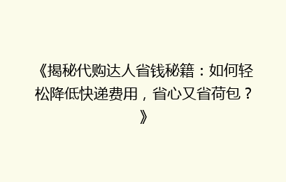 《揭秘代购达人省钱秘籍：如何轻松降低快递费用，省心又省荷包？》