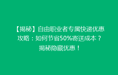 【揭秘】自由职业者专属快递优惠攻略：如何节省50%寄送成本？揭秘隐藏优惠！