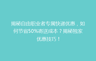 揭秘自由职业者专属快递优惠，如何节省50%寄送成本？揭秘独家优惠技巧！