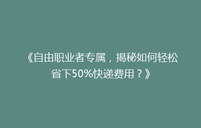 《自由职业者专属，揭秘如何轻松省下50%快递费用？》