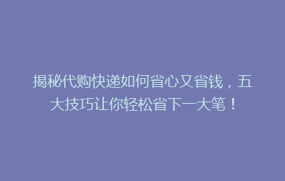 揭秘代购快递如何省心又省钱，五大技巧让你轻松省下一大笔！