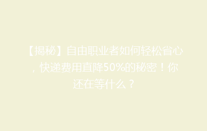 【揭秘】自由职业者如何轻松省心，快递费用直降50%的秘密！你还在等什么？