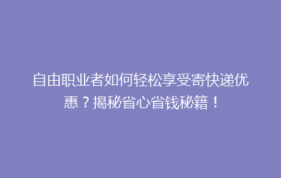 自由职业者如何轻松享受寄快递优惠？揭秘省心省钱秘籍！
