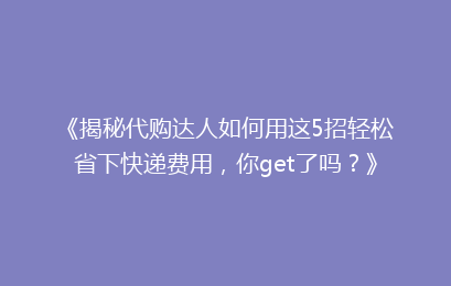 《揭秘代购达人如何用这5招轻松省下快递费用，你get了吗？》