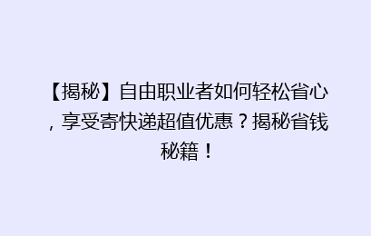 【揭秘】自由职业者如何轻松省心，享受寄快递超值优惠？揭秘省钱秘籍！