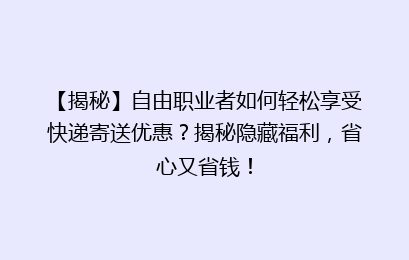 【揭秘】自由职业者如何轻松享受快递寄送优惠？揭秘隐藏福利，省心又省钱！