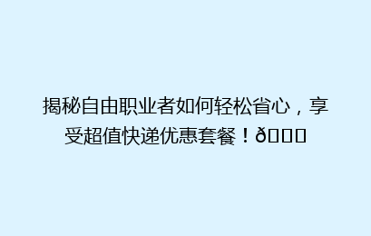 揭秘自由职业者如何轻松省心，享受超值快递优惠套餐！🚀