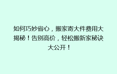 如何巧妙省心，搬家寄大件费用大揭秘！告别高价，轻松搬新家秘诀大公开！