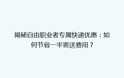 揭秘自由职业者专属快递优惠：如何节省一半寄送费用？