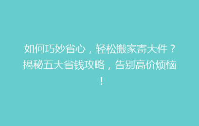 如何巧妙省心，轻松搬家寄大件？揭秘五大省钱攻略，告别高价烦恼！