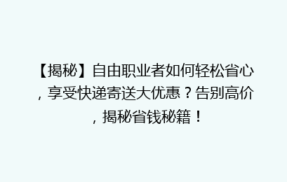 【揭秘】自由职业者如何轻松省心，享受快递寄送大优惠？告别高价，揭秘省钱秘籍！