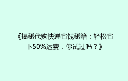 《揭秘代购快递省钱秘籍：轻松省下50%运费，你试过吗？》
