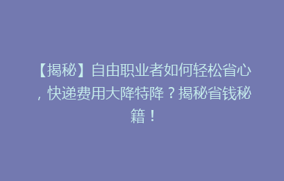 【揭秘】自由职业者如何轻松省心，快递费用大降特降？揭秘省钱秘籍！