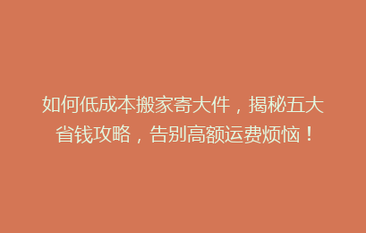 如何低成本搬家寄大件,揭秘五大省钱攻略,告别高额运费烦恼!