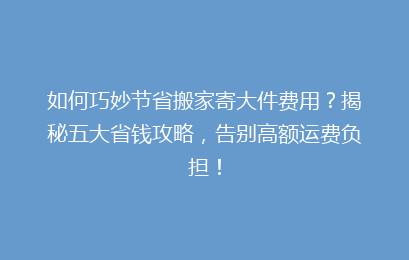 如何巧妙节省搬家寄大件费用？揭秘五大省钱攻略，告别高额运费负担！