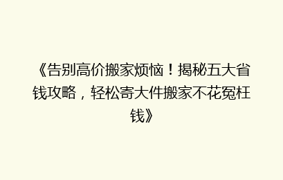 《告别高价搬家烦恼！揭秘五大省钱攻略，轻松寄大件搬家不花冤枉钱》