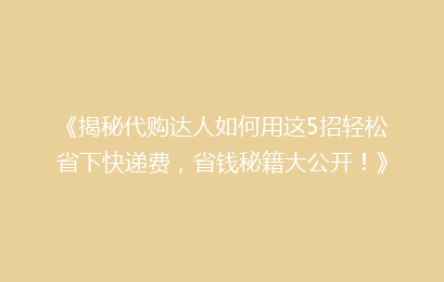 《揭秘代购达人如何用这5招轻松省下快递费，省钱秘籍大公开！》