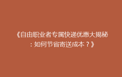 《自由职业者专属快递优惠大揭秘：如何节省寄送成本？》