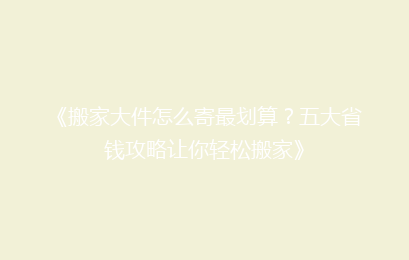 《搬家大件怎么寄最划算？五大省钱攻略让你轻松搬家》