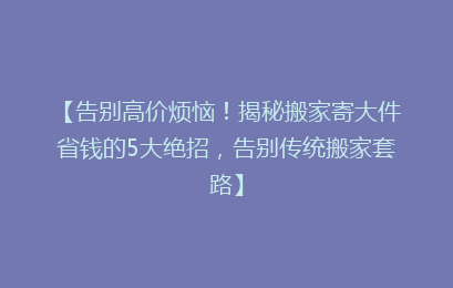 【告别高价烦恼！揭秘搬家寄大件省钱的5大绝招，告别传统搬家套路】