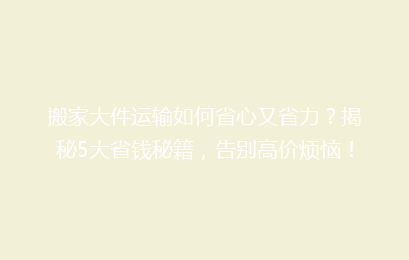 搬家大件运输如何省心又省力？揭秘5大省钱秘籍，告别高价烦恼！