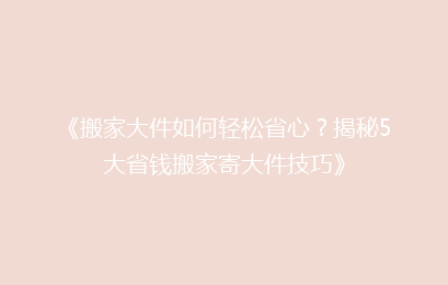 《搬家大件如何轻松省心?揭秘5大省钱搬家寄大件技巧》