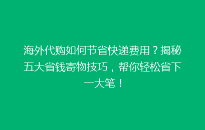 海外代购如何节省快递费用?揭秘五大省钱寄物技巧,帮你轻松省下一大笔!
