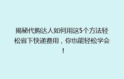 揭秘代购达人如何用这5个方法轻松省下快递费用,你也能轻松学会!