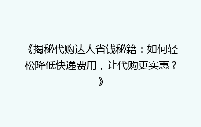 《揭秘代购达人省钱秘籍：如何轻松降低快递费用，让代购更实惠？》