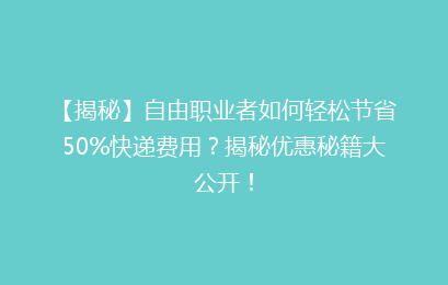 【揭秘】自由职业者如何轻松节省50%快递费用？揭秘优惠秘籍大公开！