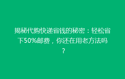 揭秘代购快递省钱的秘密：轻松省下50%邮费，你还在用老方法吗？