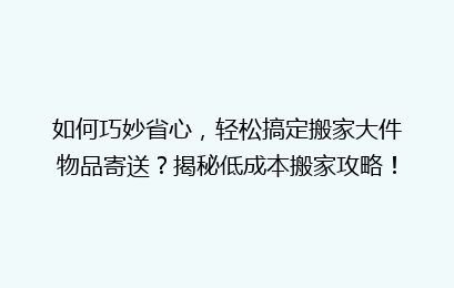 如何巧妙省心,轻松搞定搬家大件物品寄送?揭秘低成本搬家攻略!