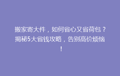 搬家寄大件,如何省心又省荷包?揭秘5大省钱攻略,告别高价烦恼!
