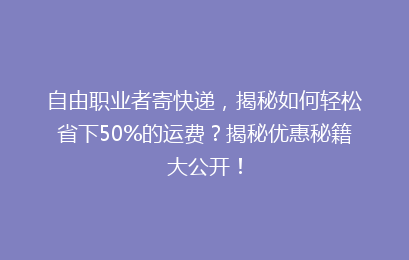 自由职业者寄快递，揭秘如何轻松省下50%的运费？揭秘优惠秘籍大公开！