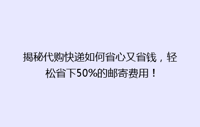 揭秘代购快递如何省心又省钱，轻松省下50%的邮寄费用！