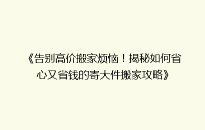 《告别高价搬家烦恼！揭秘如何省心又省钱的寄大件搬家攻略》